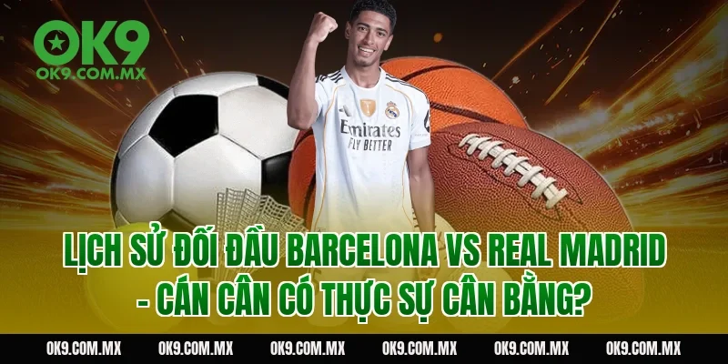 Lịch sử đối đầu Barcelona vs Real Madrid – cán cân có thực sự cân bằng?