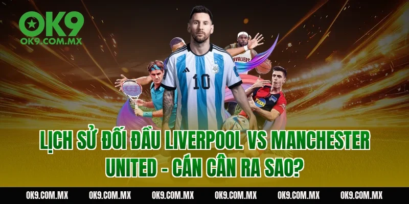 Lịch sử đối đầu Liverpool vs Manchester United – cán cân ra sao?