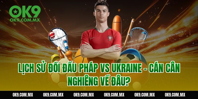 Lịch sử đối đầu Pháp vs Ukraine – cán cân nghiêng về đâu?