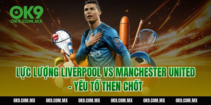 Lực lượng Liverpool vs Manchester United – yếu tố then chốt