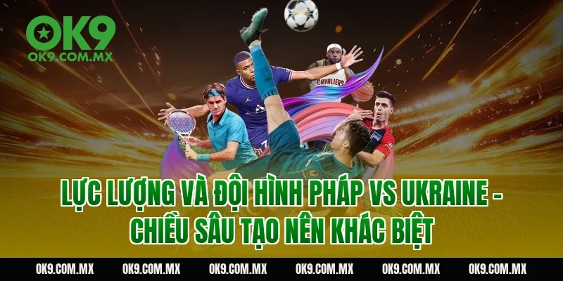 Lực lượng và đội hình Pháp vs Ukraine – chiều sâu tạo nên khác biệt