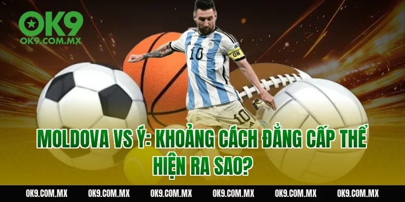 Moldova vs Ý: khoảng cách đẳng cấp thể hiện ra sao?