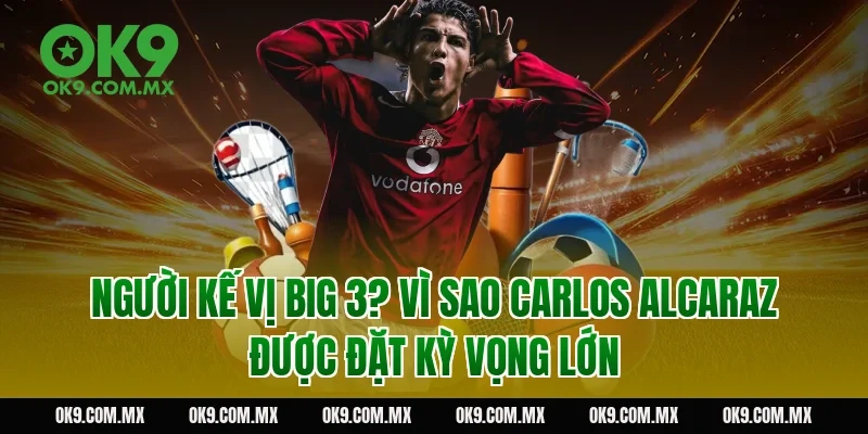 Người kế vị Big 3? Vì sao Carlos Alcaraz được đặt kỳ vọng lớn