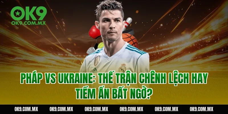 Pháp vs Ukraine: thế trận chênh lệch hay tiềm ẩn bất ngờ?