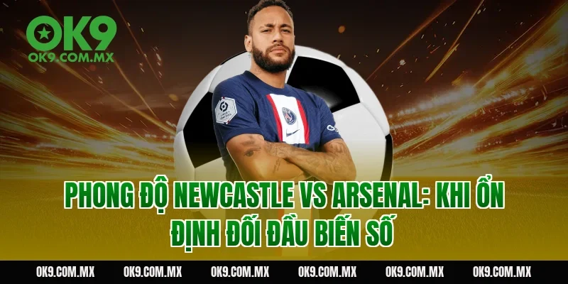 Phong độ Newcastle vs Arsenal: khi ổn định đối đầu biến số