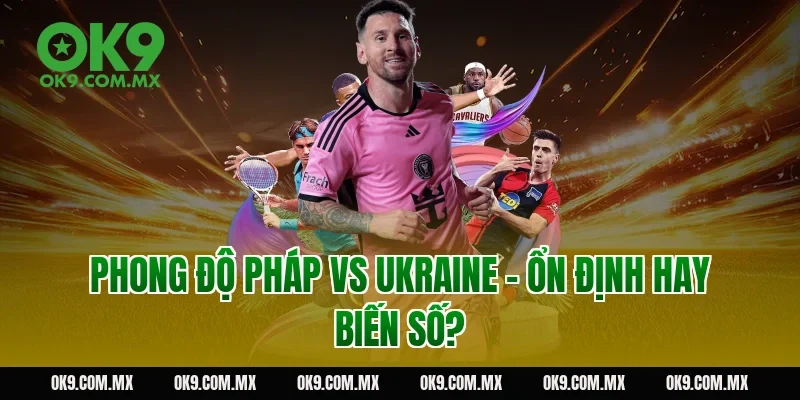 Phong độ Pháp vs Ukraine – ổn định hay biến số?