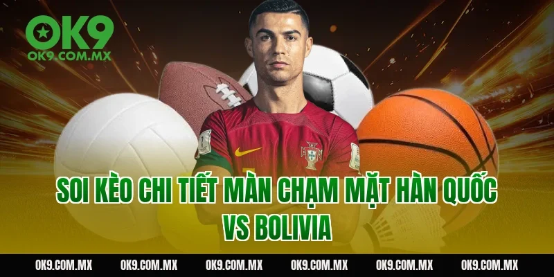 Soi kèo chi tiết màn chạm mặt Hàn Quốc vs Bolivia